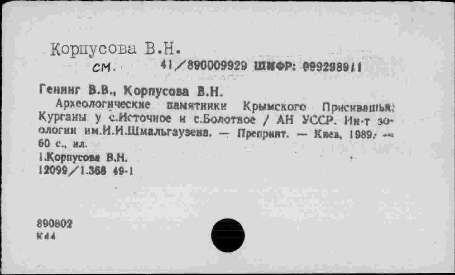 ﻿Корпусова В.H.
см. 41/890009929 ШИФР: 999298911
Генинг В.В., Корпусова В.Н.
Археологические памятники Крымского Присимшья,' Курганы у с.Источное и с.Болотное / АН УССР. Ин-т зоологии им.И.И.Шмалыауэена. — Препринт. — Киев, 1989.- — 60 с., ил.
1.Корпусом В.Н.
12099/1.368 49-1
890802 К44